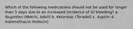 Which of the following medications should not be used for longer than 5 days due to an increased incidence of GI bleeding? a. Ibuprofen (Motrin, Advil) b. Ketorolac (Toradol) c. Aspirin d. Indomethacin (Indocin)