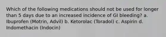 Which of the following medications should not be used for longer than 5 days due to an increased incidence of GI bleeding? a. Ibuprofen (Motrin, Advil) b. Ketorolac (Toradol) c. Aspirin d. Indomethacin (Indocin)