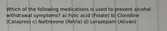 Which of the following medications is used to prevent alcohol withdrawal symptoms? a) Folic acid (Folate) b) Clonidine (Catapres) c) Naltrexone (ReVia) d) Lorazepam (Ativan)