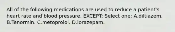 All of the following medications are used to reduce a patient's heart rate and blood pressure, EXCEPT: Select one: A.diltiazem. B.Tenormin. C.metoprolol. D.lorazepam.