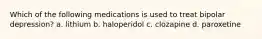 Which of the following medications is used to treat bipolar depression? a. lithium b. haloperidol c. clozapine d. paroxetine