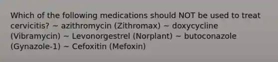 Which of the following medications should NOT be used to treat cervicitis? ~ azithromycin (Zithromax) ~ doxycycline (Vibramycin) ~ Levonorgestrel (Norplant) ~ butoconazole (Gynazole-1) ~ Cefoxitin (Mefoxin)