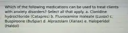 Which of the following medications can be used to treat clients with anxiety disorders? Select all that apply. a. Clonidine hydrochloride (Catapres) b. Fluvoxamine maleate (Luvox) c. Buspiroone (BuSpar) d. Alprazolam (Xanax) e. Haloperidol (Haldol)