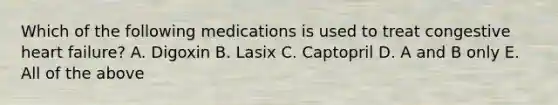 Which of the following medications is used to treat congestive heart failure? A. Digoxin B. Lasix C. Captopril D. A and B only E. All of the above