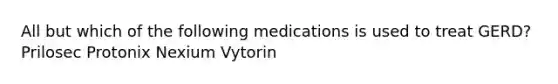 All but which of the following medications is used to treat GERD? Prilosec Protonix Nexium Vytorin