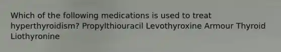 Which of the following medications is used to treat hyperthyroidism? Propylthiouracil Levothyroxine Armour Thyroid Liothyronine