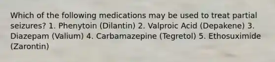 Which of the following medications may be used to treat partial seizures? 1. Phenytoin (Dilantin) 2. Valproic Acid (Depakene) 3. Diazepam (Valium) 4. Carbamazepine (Tegretol) 5. Ethosuximide (Zarontin)