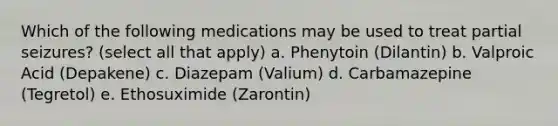 Which of the following medications may be used to treat partial seizures? (select all that apply) a. Phenytoin (Dilantin) b. Valproic Acid (Depakene) c. Diazepam (Valium) d. Carbamazepine (Tegretol) e. Ethosuximide (Zarontin)