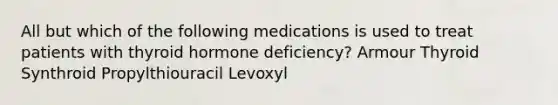 All but which of the following medications is used to treat patients with thyroid hormone deficiency? Armour Thyroid Synthroid Propylthiouracil Levoxyl