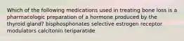 Which of the following medications used in treating bone loss is a pharmacologic preparation of a hormone produced by the thyroid gland? bisphosphonates selective estrogen receptor modulators calcitonin teriparatide