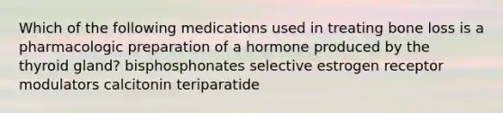 Which of the following medications used in treating bone loss is a pharmacologic preparation of a hormone produced by the thyroid gland? bisphosphonates selective estrogen receptor modulators calcitonin teriparatide