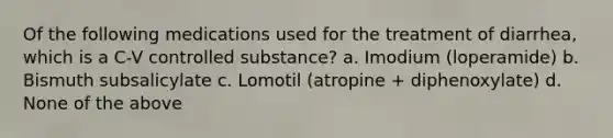 Of the following medications used for the treatment of diarrhea, which is a C-V controlled substance? a. Imodium (loperamide) b. Bismuth subsalicylate c. Lomotil (atropine + diphenoxylate) d. None of the above