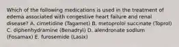 Which of the following medications is used in the treatment of edema associated with congestive heart failure and renal disease? A. cimetidine (Tagamet) B. metoprolol succinate (Toprol) C. diphenhydramine (Benadryl) D. alendronate sodium (Fosamax) E. furosemide (Lasix)