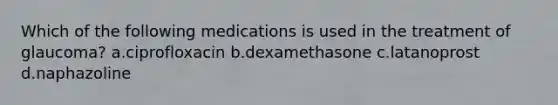 Which of the following medications is used in the treatment of glaucoma? a.ciprofloxacin b.dexamethasone c.latanoprost d.naphazoline