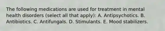 The following medications are used for treatment in mental health disorders (select all that apply): A. Antipsychotics. B. Antibiotics. C. Antifungals. D. Stimulants. E. Mood stabilizers.