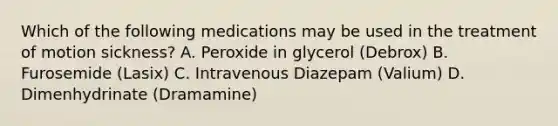 Which of the following medications may be used in the treatment of motion sickness? A. Peroxide in glycerol (Debrox) B. Furosemide (Lasix) C. Intravenous Diazepam (Valium) D. Dimenhydrinate (Dramamine)