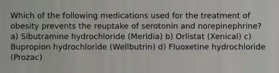 Which of the following medications used for the treatment of obesity prevents the reuptake of serotonin and norepinephrine? a) Sibutramine hydrochloride (Meridia) b) Orlistat (Xenical) c) Bupropion hydrochloride (Wellbutrin) d) Fluoxetine hydrochloride (Prozac)