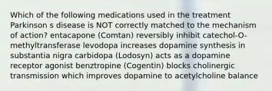 Which of the following medications used in the treatment Parkinson s disease is NOT correctly matched to the mechanism of action? entacapone (Comtan) reversibly inhibit catechol-O-methyltransferase levodopa increases dopamine synthesis in substantia nigra carbidopa (Lodosyn) acts as a dopamine receptor agonist benztropine (Cogentin) blocks cholinergic transmission which improves dopamine to acetylcholine balance