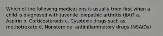 Which of the following medications is usually tried first when a child is diagnosed with juvenile idiopathic arthritis (JIA)? a. Aspirin b. Corticosteroids c. Cytotoxic drugs such as methotrexate d. Nonsteroidal antiinflammatory drugs (NSAIDs)