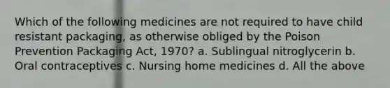 Which of the following medicines are not required to have child resistant packaging, as otherwise obliged by the Poison Prevention Packaging Act, 1970? a. Sublingual nitroglycerin b. Oral contraceptives c. Nursing home medicines d. All the above