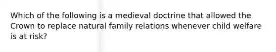 Which of the following is a medieval doctrine that allowed the Crown to replace natural family relations whenever child welfare is at risk?