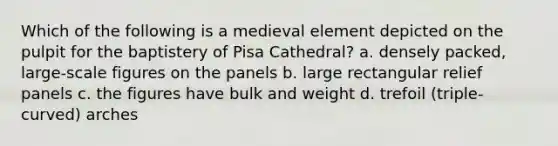 Which of the following is a medieval element depicted on the pulpit for the baptistery of Pisa Cathedral? a. densely packed, large-scale figures on the panels b. large rectangular relief panels c. the figures have bulk and weight d. trefoil (triple-curved) arches