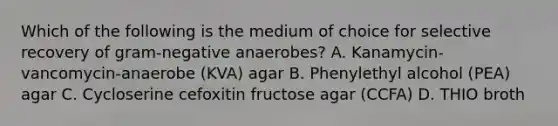 Which of the following is the medium of choice for selective recovery of gram-negative anaerobes? A. Kanamycin-vancomycin-anaerobe (KVA) agar B. Phenylethyl alcohol (PEA) agar C. Cycloserine cefoxitin fructose agar (CCFA) D. THIO broth