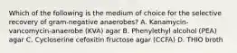 Which of the following is the medium of choice for the selective recovery of gram-negative anaerobes? A. Kanamycin-vancomycin-anaerobe (KVA) agar B. Phenylethyl alcohol (PEA) agar C. Cycloserine cefoxitin fructose agar (CCFA) D. THIO broth