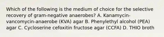 Which of the following is the medium of choice for the selective recovery of gram-negative anaerobes? A. Kanamycin-vancomycin-anaerobe (KVA) agar B. Phenylethyl alcohol (PEA) agar C. Cycloserine cefoxitin fructose agar (CCFA) D. THIO broth