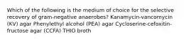 Which of the following is the medium of choice for the selective recovery of gram-negative anaerobes? Kanamycin-vancomycin (KV) agar Phenylethyl alcohol (PEA) agar Cycloserine-cefoxitin-fructose agar (CCFA) THIO broth