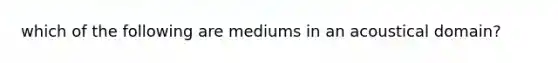 which of the following are mediums in an acoustical domain?