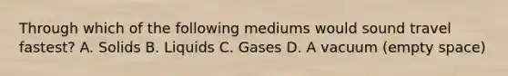 Through which of the following mediums would sound travel fastest? A. Solids B. Liquids C. Gases D. A vacuum (empty space)