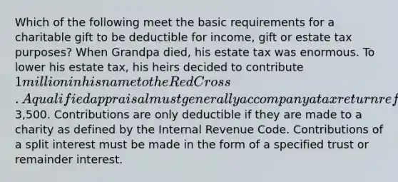 Which of the following meet the basic requirements for a charitable gift to be deductible for income, gift or estate tax purposes? When Grandpa died, his estate tax was enormous. To lower his estate tax, his heirs decided to contribute 1 million in his name to the Red Cross. A qualified appraisal must generally accompany a tax return reflecting donations of property valued in excess of3,500. Contributions are only deductible if they are made to a charity as defined by the Internal Revenue Code. Contributions of a split interest must be made in the form of a specified trust or remainder interest.