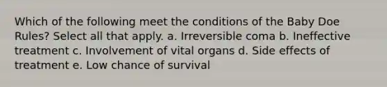 Which of the following meet the conditions of the Baby Doe Rules? Select all that apply. a. Irreversible coma b. Ineffective treatment c. Involvement of vital organs d. Side effects of treatment e. Low chance of survival