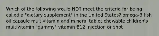 Which of the following would NOT meet the criteria for being called a "dietary supplement" in the United States? omega-3 fish oil capsule multivitamin and mineral tablet chewable children's multivitamin "gummy" vitamin B12 injection or shot