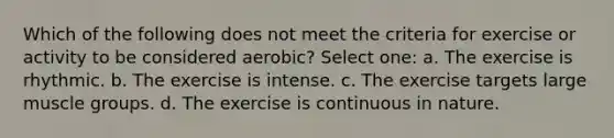 Which of the following does not meet the criteria for exercise or activity to be considered aerobic? Select one: a. The exercise is rhythmic. b. The exercise is intense. c. The exercise targets large muscle groups. d. The exercise is continuous in nature.