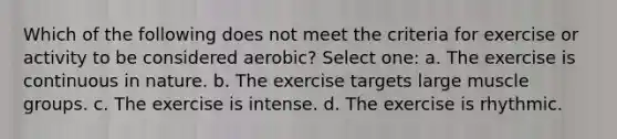 Which of the following does not meet the criteria for exercise or activity to be considered aerobic? Select one: a. The exercise is continuous in nature. b. The exercise targets large muscle groups. c. The exercise is intense. d. The exercise is rhythmic.