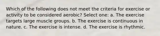 Which of the following does not meet the criteria for exercise or activity to be considered aerobic? Select one: a. The exercise targets large muscle groups. b. The exercise is continuous in nature. c. The exercise is intense. d. The exercise is rhythmic.