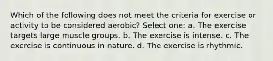 Which of the following does not meet the criteria for exercise or activity to be considered aerobic? Select one: a. The exercise targets large muscle groups. b. The exercise is intense. c. The exercise is continuous in nature. d. The exercise is rhythmic.