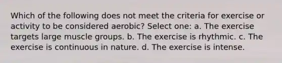 Which of the following does not meet the criteria for exercise or activity to be considered aerobic? Select one: a. The exercise targets large muscle groups. b. The exercise is rhythmic. c. The exercise is continuous in nature. d. The exercise is intense.