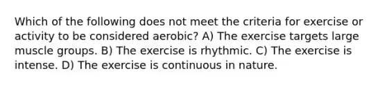 Which of the following does not meet the criteria for exercise or activity to be considered aerobic? A) The exercise targets large muscle groups. B) The exercise is rhythmic. C) The exercise is intense. D) The exercise is continuous in nature.