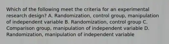 Which of the following meet the criteria for an experimental research design? A. Randomization, control group, manipulation of independent variable B. Randomization, control group C. Comparison group, manipulation of independent variable D. Randomization, manipulation of independent variable