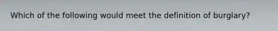 Which of the following would meet the definition of burglary?