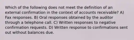 Which of the following does not meet the definition of an external confirmation in the context of accounts receivable? A) Fax responses. B) Oral responses obtained by the auditor through a telephone call. C) Written responses to negative confirmation requests. D) Written response to confirmations sent out without balances due.