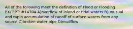 All of the following meet the definition of Flood or Flooding EXCEPT: #14704 A)overflow of inland or tidal waters B)unusual and rapid accumulation of runoff of surface waters from any source C)broken water pipe D)mudflow