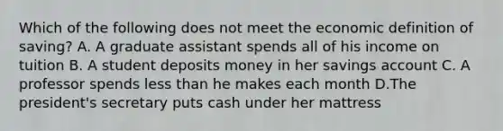 Which of the following does not meet the economic definition of saving? A. A graduate assistant spends all of his income on tuition B. A student deposits money in her savings account C. A professor spends less than he makes each month D.The president's secretary puts cash under her mattress