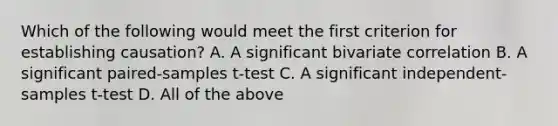 Which of the following would meet the first criterion for establishing causation? A. A significant bivariate correlation B. A significant paired-samples t-test C. A significant independent-samples t-test D. All of the above