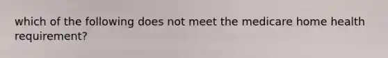 which of the following does not meet the medicare home health requirement?