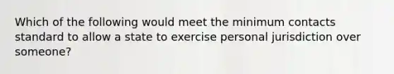 Which of the following would meet the minimum contacts standard to allow a state to exercise personal jurisdiction over someone?