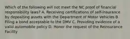 Which of the following will not meet the NC proof of financial responsibility laws? A. Receiving certifications of self-insurance by depositing assets with the Department of Motor Vehicles B. Filing a bond acceptable to the DMV C. Providing evidence of a valid automobile policy D. Honor the request of the Reinsurance Facility